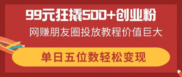 99元狂撬500+创业粉，网赚朋友圈投放教程价值巨大，单日五位数轻松变现-爱尚云